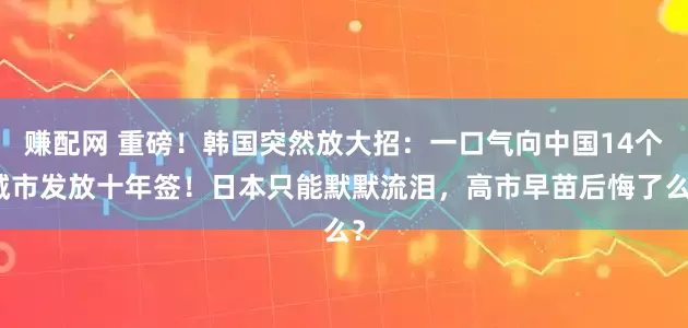 赚配网 重磅！韩国突然放大招：一口气向中国14个城市发放十年签！日本只能默默流泪，高市早苗后悔了么？