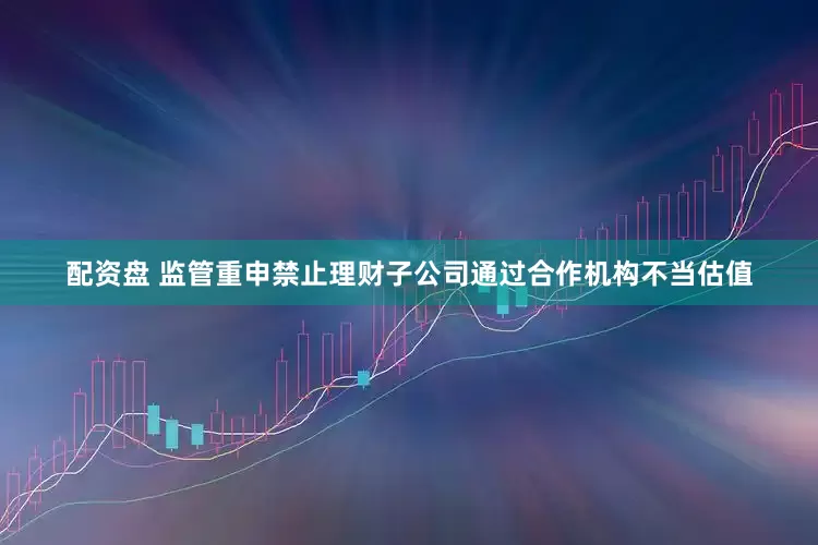 配资盘 监管重申禁止理财子公司通过合作机构不当估值