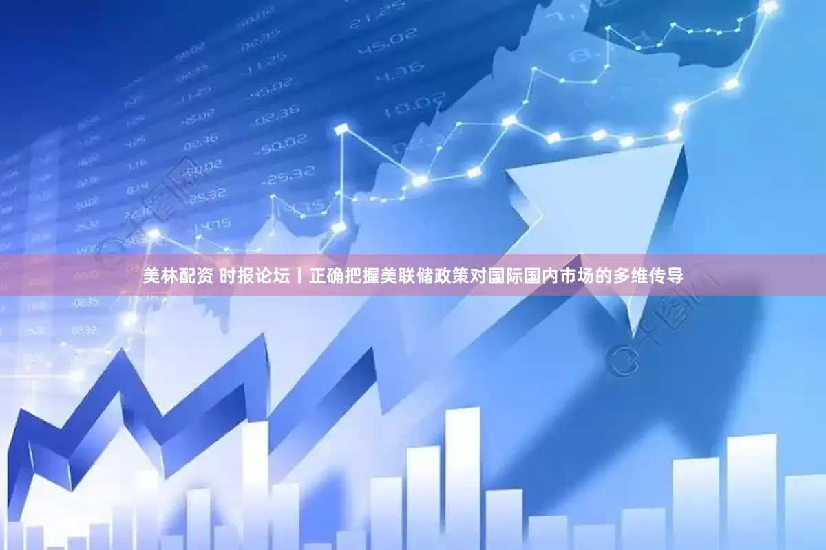 美林配资 时报论坛丨正确把握美联储政策对国际国内市场的多维传导